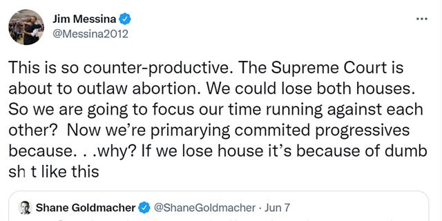 Jim Messina tweeted "This is so counter-productive. The Supreme Court is about to outlaw abortion. We could lose both houses. So we are going to focus our time running against each other?  Now we’re primarying commited [sic] progressives because. . .why? If we lose house it’s because of dumb sh*t like this." 